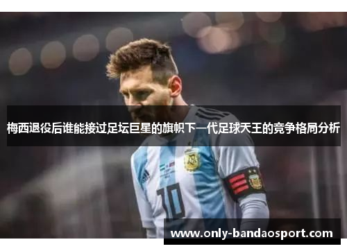 梅西退役后谁能接过足坛巨星的旗帜下一代足球天王的竞争格局分析