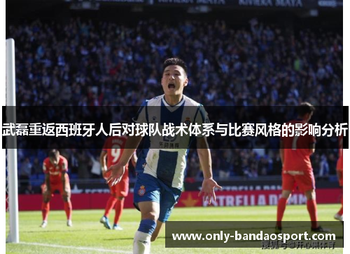 武磊重返西班牙人后对球队战术体系与比赛风格的影响分析
