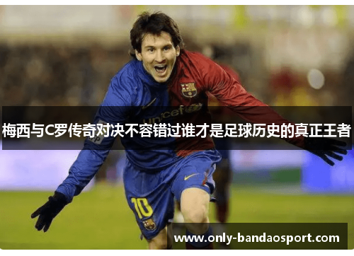 梅西与C罗传奇对决不容错过谁才是足球历史的真正王者