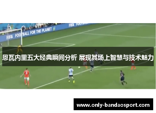 恩瓦内里五大经典瞬间分析 展现其场上智慧与技术魅力