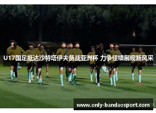 U17国足抵达沙特塔伊夫备战亚洲杯 力争佳绩展现新风采