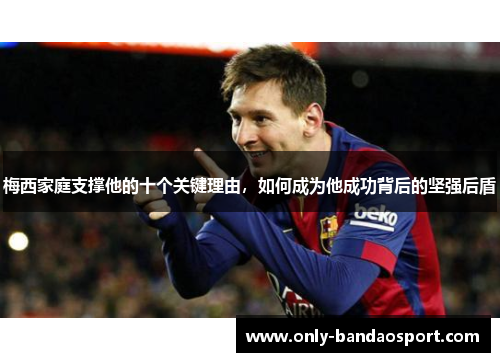 梅西家庭支撑他的十个关键理由，如何成为他成功背后的坚强后盾