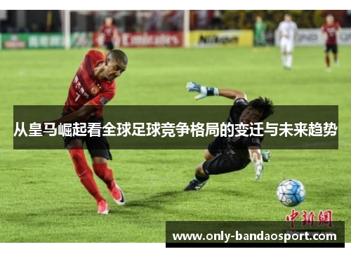 从皇马崛起看全球足球竞争格局的变迁与未来趋势