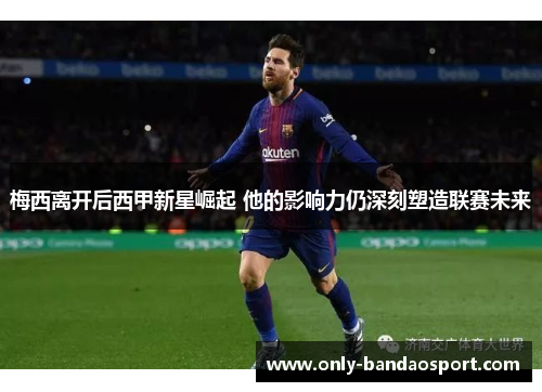 梅西离开后西甲新星崛起 他的影响力仍深刻塑造联赛未来