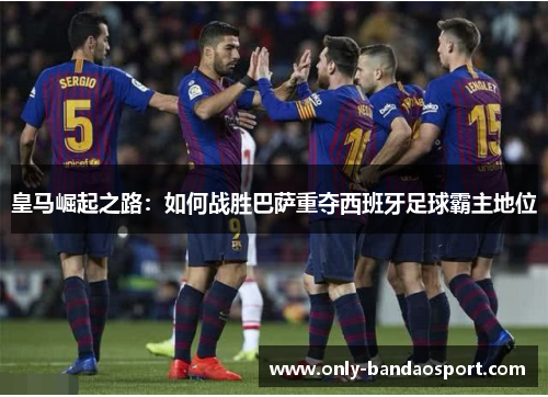 皇马崛起之路：如何战胜巴萨重夺西班牙足球霸主地位