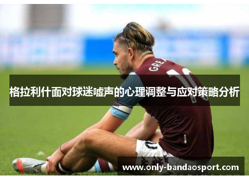 格拉利什面对球迷嘘声的心理调整与应对策略分析 格拉利什面对球迷嘘声的心理调整与应对策略分析
