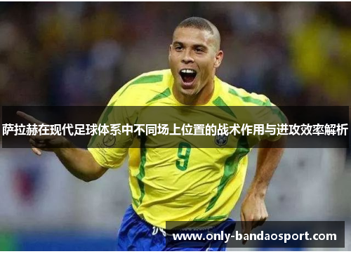 萨拉赫在现代足球体系中不同场上位置的战术作用与进攻效率解析 萨拉赫在现代足球体系中不同场上位置的战术作用与进攻效率解析