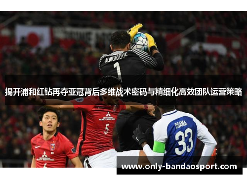 揭开浦和红钻再夺亚冠背后多维战术密码与精细化高效团队运营策略